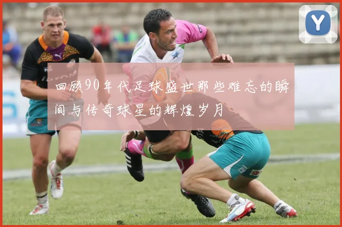 回顾90年代足球盛世那些难忘的瞬间与传奇球星的辉煌岁月