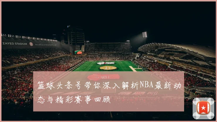 篮球头条号带你深入解析NBA最新动态与精彩赛事回顾