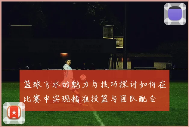 篮球飞水的魅力与技巧探讨如何在比赛中实现精准投篮与团队配合