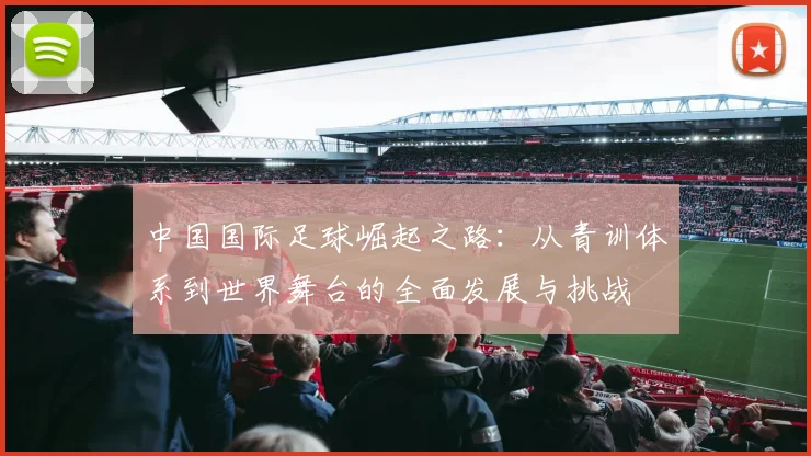 中国国际足球崛起之路：从青训体系到世界舞台的全面发展与挑战