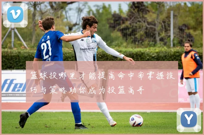 篮球投哪里才能提高命中率掌握技巧与策略助你成为投篮高手