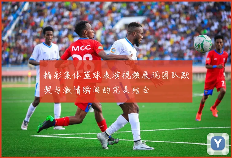 精彩集体篮球表演视频展现团队默契与激情瞬间的完美结合