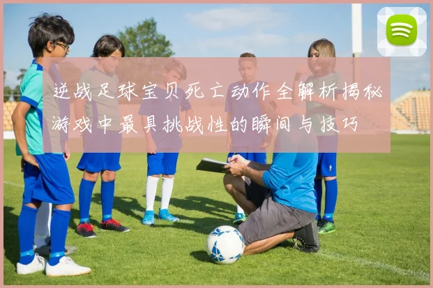 逆战足球宝贝死亡动作全解析揭秘游戏中最具挑战性的瞬间与技巧