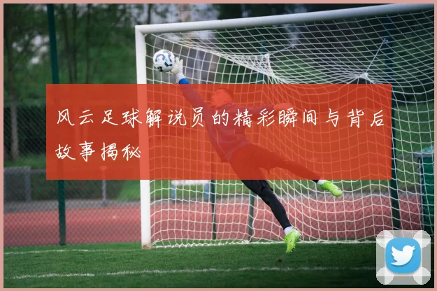 风云足球解说员的精彩瞬间与背后故事揭秘