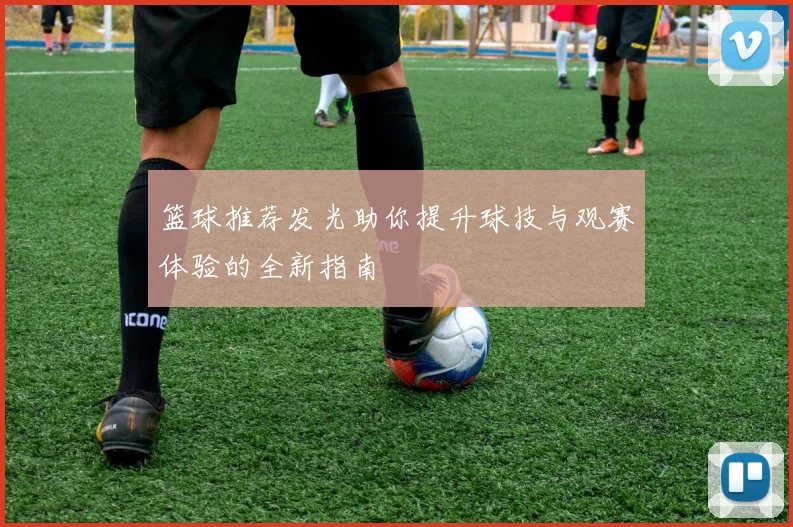 篮球推荐发光助你提升球技与观赛体验的全新指南